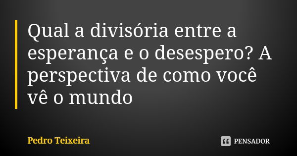 Qual a divisória entre a esperança e o desespero? A perspectiva de como você vê o mundo... Frase de Pedro Teixeira.