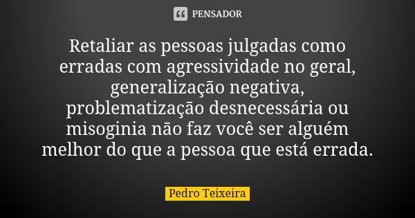 Retaliar as pessoas julgadas como erradas com agressividade no geral, generalização negativa, problematização desnecessária ou misoginia não faz você ser alguém... Frase de Pedro Teixeira.