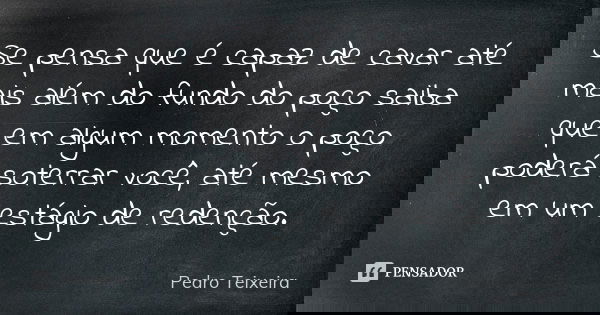 Se pensa que é capaz de cavar até mais além do fundo do poço saiba que em algum momento o poço poderá soterrar você, até mesmo em um estágio de redenção.... Frase de Pedro Teixeira.