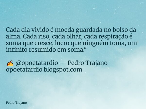 Cada dia vivido é moeda guardada no bolso da alma. Cada riso, cada olhar, cada respiração é soma que cresce, lucro que ninguém toma, um infinito resumido em som... Frase de Pedro Trajano.