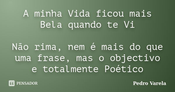 A minha Vida ficou mais Bela quando te Vi Não rima, nem é mais do que uma frase, mas o objectivo e totalmente Poético... Frase de Pedro Varela.