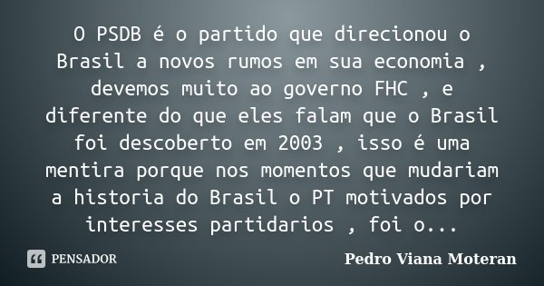 O PSDB é o partido que direcionou o Brasil a novos rumos em sua economia , devemos muito ao governo FHC , e diferente do que eles falam que o Brasil foi descobe... Frase de Pedro Viana Moteran.