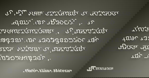 O PT vem criando o atraso aqui no Brasil , o intervencionismo , O partido que começou na categorias de Base agora virou o partido da intervenção ,... Frase de Pedro Viana Moteran.