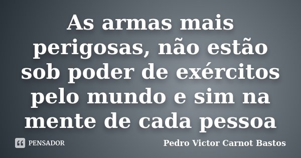 As armas mais perigosas, não estão sob poder de exércitos pelo mundo e sim na mente de cada pessoa... Frase de Pedro Victor Carnot Bastos.