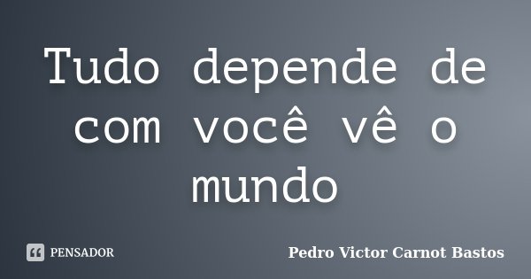Tudo depende de com você vê o mundo... Frase de Pedro Victor Carnot Bastos.