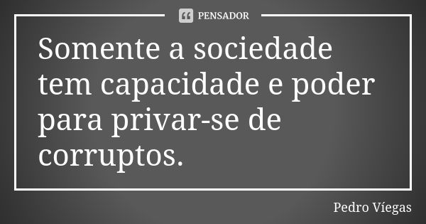 Somente a sociedade tem capacidade e poder para privar-se de corruptos.... Frase de Pedro Víegas.