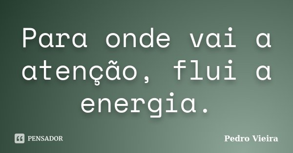 Para onde vai a atenção, flui a energia.... Frase de Pedro Vieira.