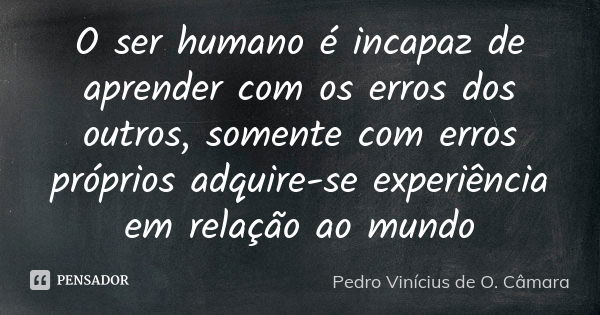 O ser humano é incapaz de aprender com os erros dos outros, somente com erros próprios adquire-se experiência em relação ao mundo... Frase de Pedro Vinícius de O. Câmara.