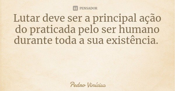 Lutar deve ser a principal ação do praticada pelo ser humano durante toda a sua existência.... Frase de Pedro Vinícius.