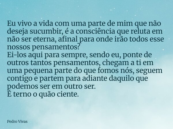 Eu vivo a vida com uma parte de mim que não deseja sucumbir, é a consciência que reluta em não ser eterna, afinal para onde irão todos esse nossos pensamentos? ... Frase de Pedro Vivas.