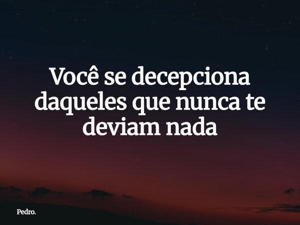 Você se decepciona daqueles que nunca te deviam nada... Frase de Pedro..
