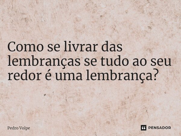 ⁠Como se livrar das lembranças se tudo ao seu redor é uma lembrança?... Frase de Pedro Volpe.