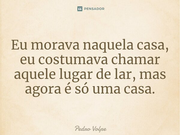 ⁠Eu morava naquela casa, eu costumava chamar aquele lugar de lar, mas agora é só uma casa.... Frase de Pedro Volpe.