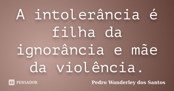 A intolerância é filha da ignorância e mãe da violência.... Frase de Pedro Wanderley dos Santos.