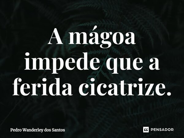 ⁠A mágoa impede que a ferida cicatrize.... Frase de Pedro Wanderley dos Santos.