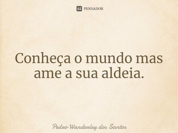 ⁠Conheça o mundo mas ame a sua aldeia.... Frase de Pedro Wanderley dos Santos.