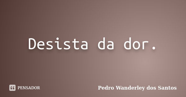 Desista da dor.... Frase de Pedro Wanderley dos Santos.