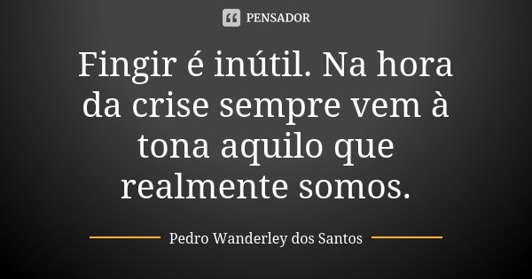 Fingir é inútil. Na hora da crise sempre vem à tona aquilo que realmente somos.... Frase de Pedro Wanderley dos Santos.