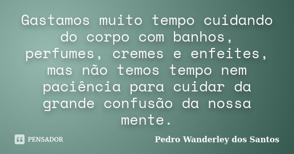 Gastamos muito tempo cuidando do corpo com banhos, perfumes, cremes e enfeites, mas não temos tempo nem paciência para cuidar da grande confusão da nossa mente.... Frase de Pedro Wanderley dos Santos.