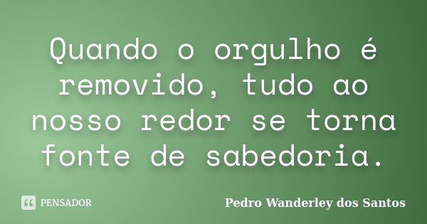 Quando o orgulho é removido, tudo ao nosso redor se torna fonte de sabedoria.... Frase de Pedro Wanderley dos Santos.