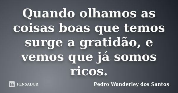 Quando olhamos as coisas boas que temos surge a gratidão, e vemos que já somos ricos.... Frase de Pedro Wanderley dos Santos.