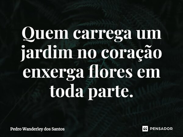 ⁠Quem carrega um jardim no coração enxerga flores em toda parte.... Frase de Pedro Wanderley dos Santos.