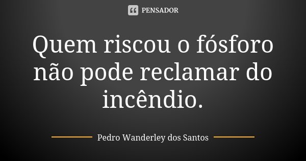 Quem riscou o fósforo não pode reclamar do incêndio.... Frase de Pedro Wanderley dos Santos.