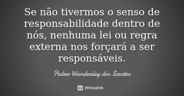 Se não tivermos o senso de responsabilidade dentro de nós, nenhuma lei ou regra externa nos forçará a ser responsáveis.... Frase de Pedro Wanderley dos Santos.