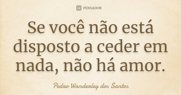 Se você não está disposto a ceder em nada, não há amor.... Frase de Pedro Wanderley dos Santos.