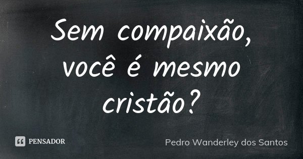 Sem compaixão, você é mesmo cristão?... Frase de Pedro Wanderley dos Santos.
