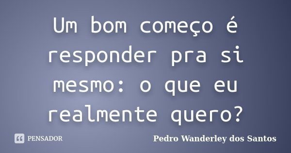 Um bom começo é responder pra si mesmo: o que eu realmente quero?... Frase de Pedro Wanderley dos Santos.