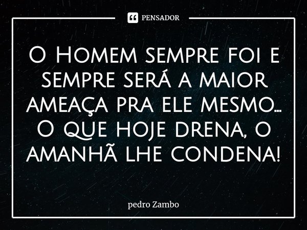 ⁠O Homem sempre foi e sempre será a maior ameaça pra ele mesmo... O que hoje drena, o amanhã lhe condena!... Frase de Pedro Zambo.