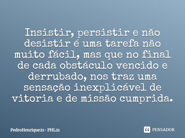 Insistir, persistir e não desistir é uma tarefa não muito fácil, mas que no final de cada obstáculo vencido e derrubado, nos traz uma sensação inexplicável de v... Frase de PedroHenrique21- PHL21.