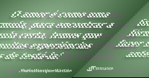 O amor é como uma fórmula, para encontrar a fórmula certa, temos que fazer muitas experiências antes de testá-la!... Frase de PedroHenriqueMartins.