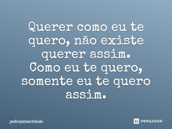 Querer como eu te quero, não existe querer assim. Como eu te quero, somente eu te quero assim.... Frase de PedroJaimeCirindo.