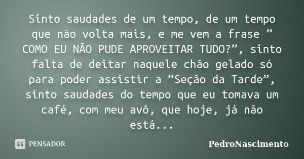 Sinto saudades de um tempo, de um tempo que não volta mais, e me vem a frase ” COMO EU NÃO PUDE APROVEITAR TUDO?”, sinto falta de deitar naquele chão gelado só ... Frase de PedroNascimento.