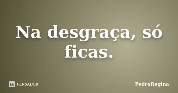 Na desgraça, só ficas.... Frase de PedroRegina.