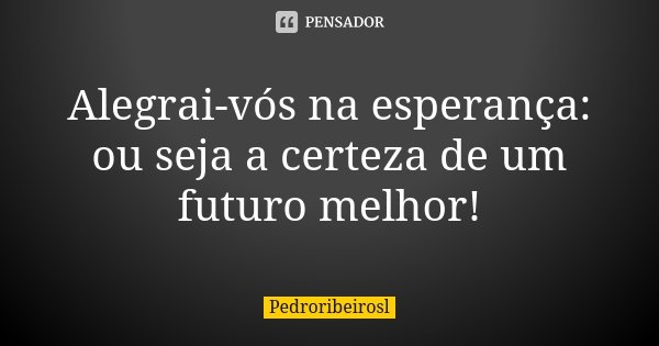 Alegrai-vós na esperança: ou seja a certeza de um futuro melhor!... Frase de Pedroribeirosl.