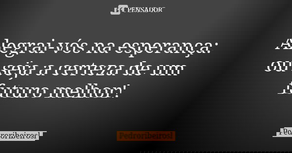 Alegrai-vós na esperança: ou seja a certeza de um futuro melhor!... Frase de Pedroribeirosl.