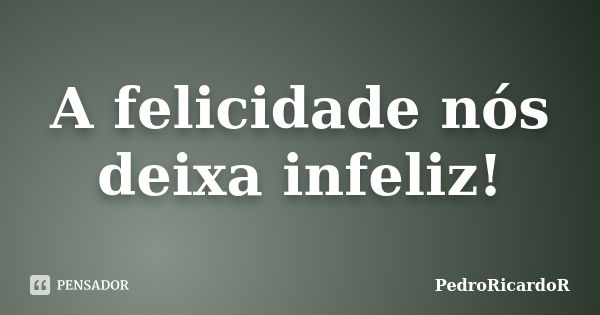 A felicidade nós deixa infeliz!... Frase de PedroRicardoR.