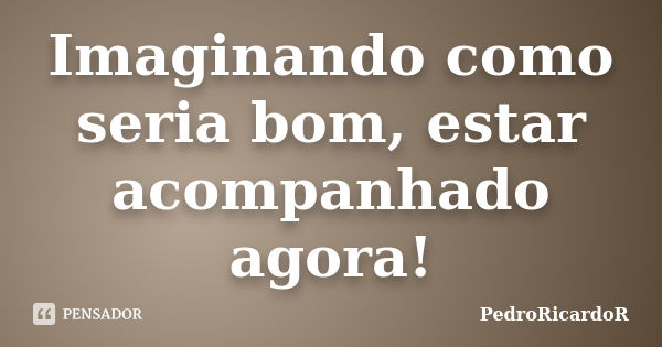 Imaginando como seria bom, estar acompanhado agora!... Frase de PedroRicardoR.