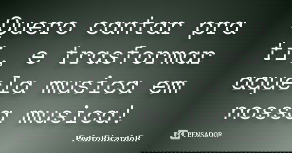 Quero cantar pra ti, e trasformar aquela musica em nossa musica!... Frase de PedroRicardoR.