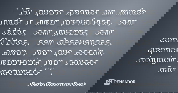 ``Eu quero apenas um mundo onde o amor prevaleça, sem ódio, sem guerra, sem conflitos, sem desavenças, apenas amor, por que assim, ninguém morreria por causas n... Frase de PedroTomorrowPoets.