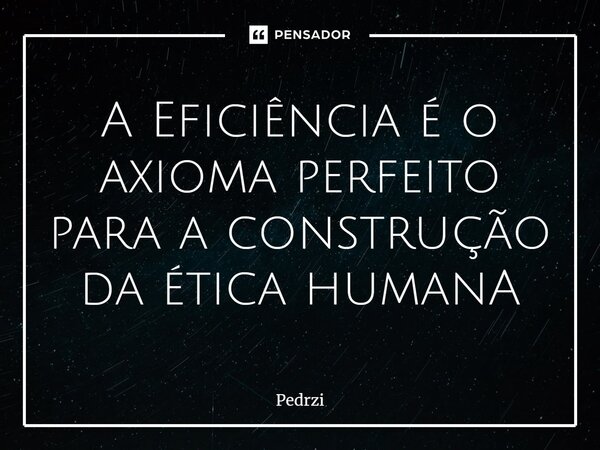 A Eficiência é o axioma perfeito para a construção da ética humanA⁠... Frase de Pedrzi.