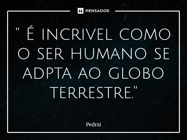 ⁠'' É incrivel como o ser humano se adpta ao globo terrestre.''... Frase de Pedrzi.