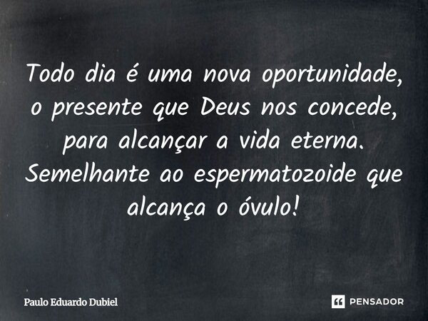 Todo dia é uma nova oportunidade, o presente que Deus nos concede, para alcançar a vida eterna. Semelhante ao espermatozoide que alcança o óvulo!... Frase de Paulo Eduardo Dubiel.
