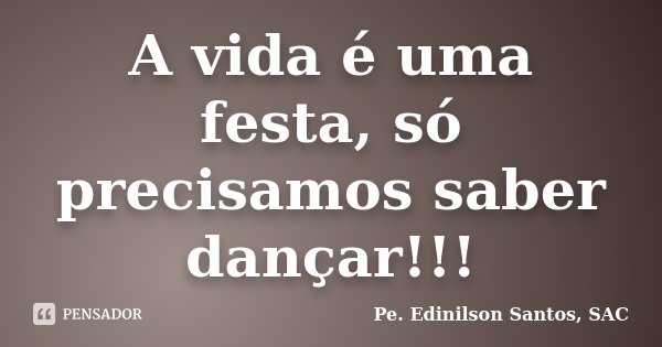 A vida é uma festa, só precisamos saber dançar!!!... Frase de Pe. Edinilson Santos, SAC.