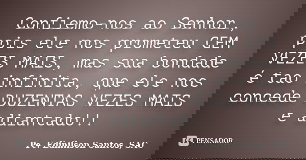 Confiemo-nos ao Senhor, pois ele nos prometeu CEM VEZES MAIS, mas sua bondade é tao infinita, que ele nos concede DUZENTAS VEZES MAIS e adiantado!!... Frase de Pe. Edinilson Santos, SAC.