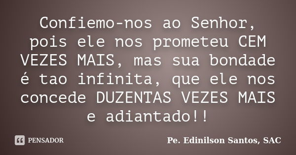 Confiemo-nos ao Senhor, pois ele nos prometeu CEM VEZES MAIS, mas sua bondade é tao infinita, que ele nos concede DUZENTAS VEZES MAIS e adiantado!!... Frase de Pe. Edinilson Santos, SAC.