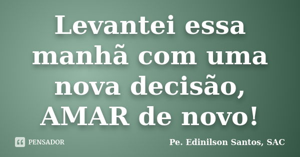 Levantei essa manhã com uma nova decisão, AMAR de novo!... Frase de Pe. Edinilson Santos, SAC.